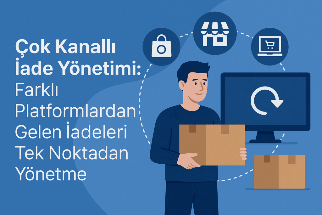 İade Kabusuna Son: Çok Kanallı Satışta Tüm İadelerinizi Tek Noktadan Yönetmenin Püf Noktaları